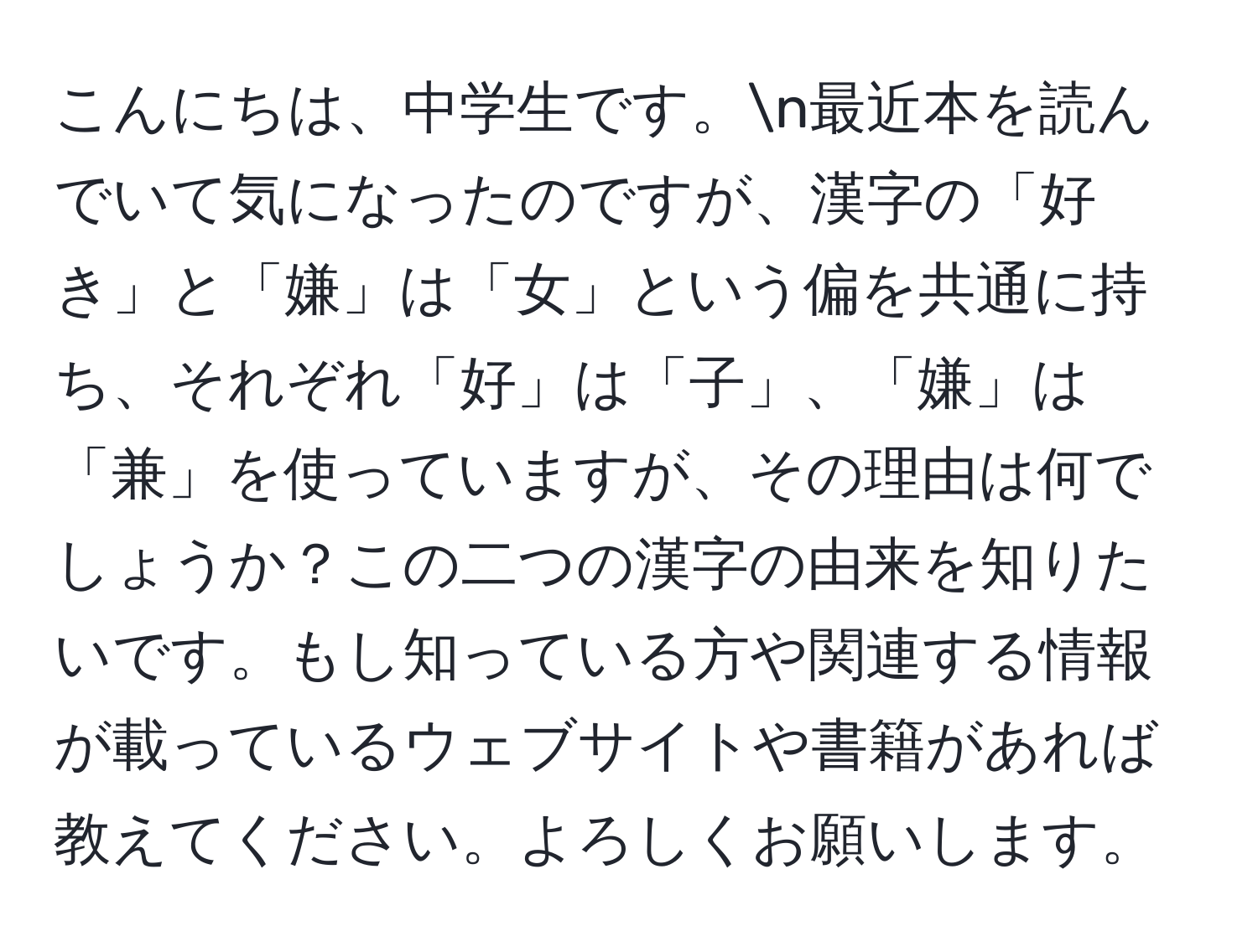 こんにちは、中学生です。n最近本を読んでいて気になったのですが、漢字の「好き」と「嫌」は「女」という偏を共通に持ち、それぞれ「好」は「子」、「嫌」は「兼」を使っていますが、その理由は何でしょうか？この二つの漢字の由来を知りたいです。もし知っている方や関連する情報が載っているウェブサイトや書籍があれば教えてください。よろしくお願いします。