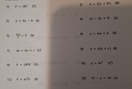 A=2(L+W)
1) P=IRT (T) (W) 
3) y=5x-6 (x) 4) 2x-3y=8 ( 
6) y=mx+b
5)  (x+y)/3 =5 (x) (b) 
8) A=h(b+c)
7) ax+by=c(y) (b) 
9) V=LWH (L) 10) A=4r^2(r^2)
11) V=π r^2h (h) 12) 7x-y=14(x)