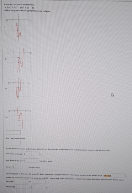 Let f(x)=3x^2-14x^2+5x-11 A graphing calculator is recommended 
(a) Draw the graph of f in an appropriate vinwing rectangle 
i
cm^3 yes/no 
□ 
(c) Find the local maximum and eisinum valves of fand the values of x at which they occur. State each ansower correct to two decimal ploces. 
locall raxir == (x,y)-(□ )
local mininsum (x,y)=□ ) (vesalter x -value)
(x,y)=(□  Barpor «-vofuntl 
() (ise the graph to dieterrsine the rasge of f. (Enley your anoser uning internal estation. Round your arowers to iwo decimal places) I □ 
00 find the interals on which Iis increasing and on which f is decreasing. (Exter your anserrs uting isterval notation. Rousal yeur attwers to two decinal places.) 
incressing (□ ,□ )
decreusing □ ,□