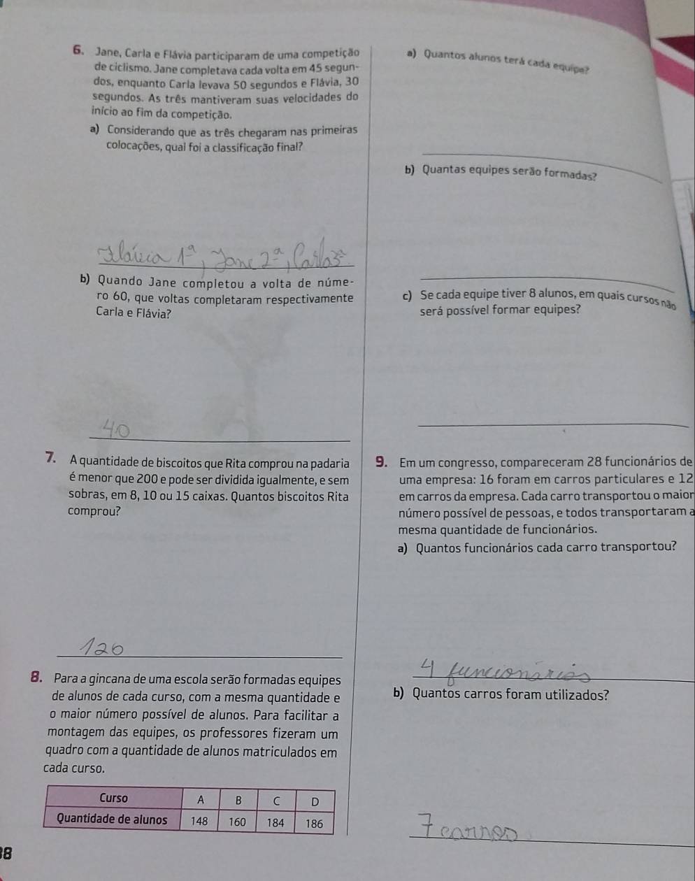 Jane, Carla e Flávia participaram de uma competição a) Quantos alunos terá cada equipe?
de ciclismo. Jane completava cada volta em 45 segun-
dos, enquanto Carla levava 50 segundos e Flávia, 30
segundos. As três mantiveram suas velocidades do
início ao fim da competição.
a) Considerando que as três chegaram nas primeiras
colocações, quai foi a classificação final?_
b) Quantas equipes serão formadas?
_
_
b) Quando Jane completou a volta de núme- c) Se cada equipe tiver 8 alunos, em quais cursos não
ro 60, que voltas completaram respectivamente
Carla e Flávia? será possível formar equipes?
_
_
7. A quantidade de biscoitos que Rita comprou na padaria 9. Em um congresso, compareceram 28 funcionários de
é menor que 200 e pode ser dividida igualmente, e sem uma empresa: 16 foram em carros particulares e 12
sobras, em 8, 10 ou 15 caixas. Quantos biscoitos Rita em carros da empresa. Cada carro transportou o maior
comprou? número possível de pessoas, e todos transportaram a
mesma quantidade de funcionários.
a) Quantos funcionários cada carro transportou?
_
8. Para a gincana de uma escola serão formadas equipes
_
de alunos de cada curso, com a mesma quantidade e b) Quantos carros foram utilizados?
o maior número possível de alunos. Para facilitar a
montagem das equipes, os professores fizeram um
quadro com a quantidade de alunos matriculados em
cada curso.
8
_