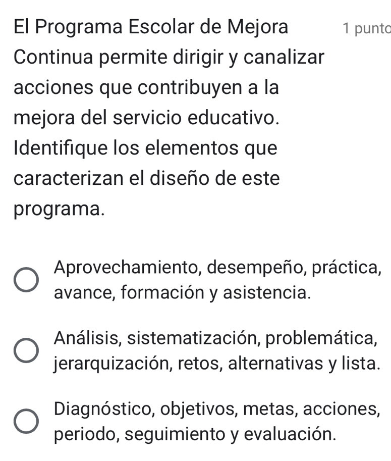 El Programa Escolar de Mejora 1 punto
Continua permite dirigir y canalizar
acciones que contribuyen a la
mejora del servicio educativo.
Identifique los elementos que
caracterizan el diseño de este
programa.
Aprovechamiento, desempeño, práctica,
avance, formación y asistencia.
Análisis, sistematización, problemática,
jerarquización, retos, alternativas y lista.
Diagnóstico, objetivos, metas, acciones,
periodo, seguimiento y evaluación.