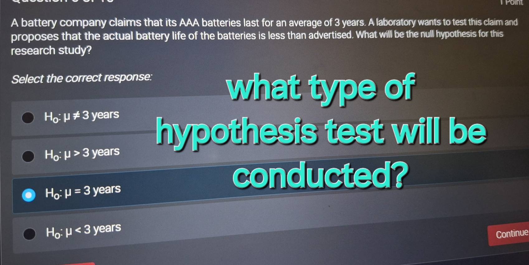 rpoint
A battery company claims that its AAA batteries last for an average of 3 years. A laboratory wants to test this claim and
proposes that the actual battery life of the batteries is less than advertised. What will be the null hypothesis for this
research study?
Select the correct response:
what type of
H_0:mu != 3 years
hypothesis test will be
H_0:mu >3 years
H_0:mu =3 years
conducted?
H_0:mu <3 years
Continue