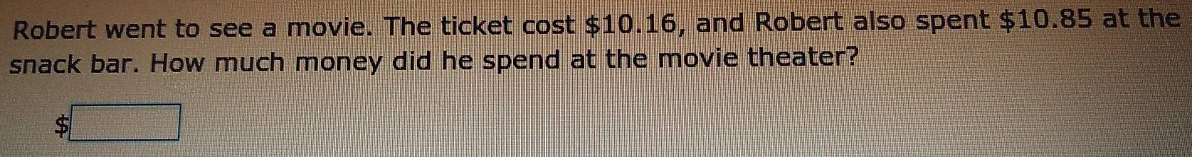 Robert went to see a movie. The ticket cost $10.16, and Robert also spent $10.85 at the 
snack bar. How much money did he spend at the movie theater?
$