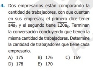 Dos empresarios están comparando la
cantidad de trabajadores, con que cuentan
en sus empresas; el primero dice tener
overline a4a y el segundo tiene overline 120a_5. Terminan
la conversación concluyendo que tienen la
misma cantidad de trabajadores. Determine
la cantidad de trabajadores que tiene cada
empresario.
A) 175 B) 176 C) 169
D) 178 E) 170