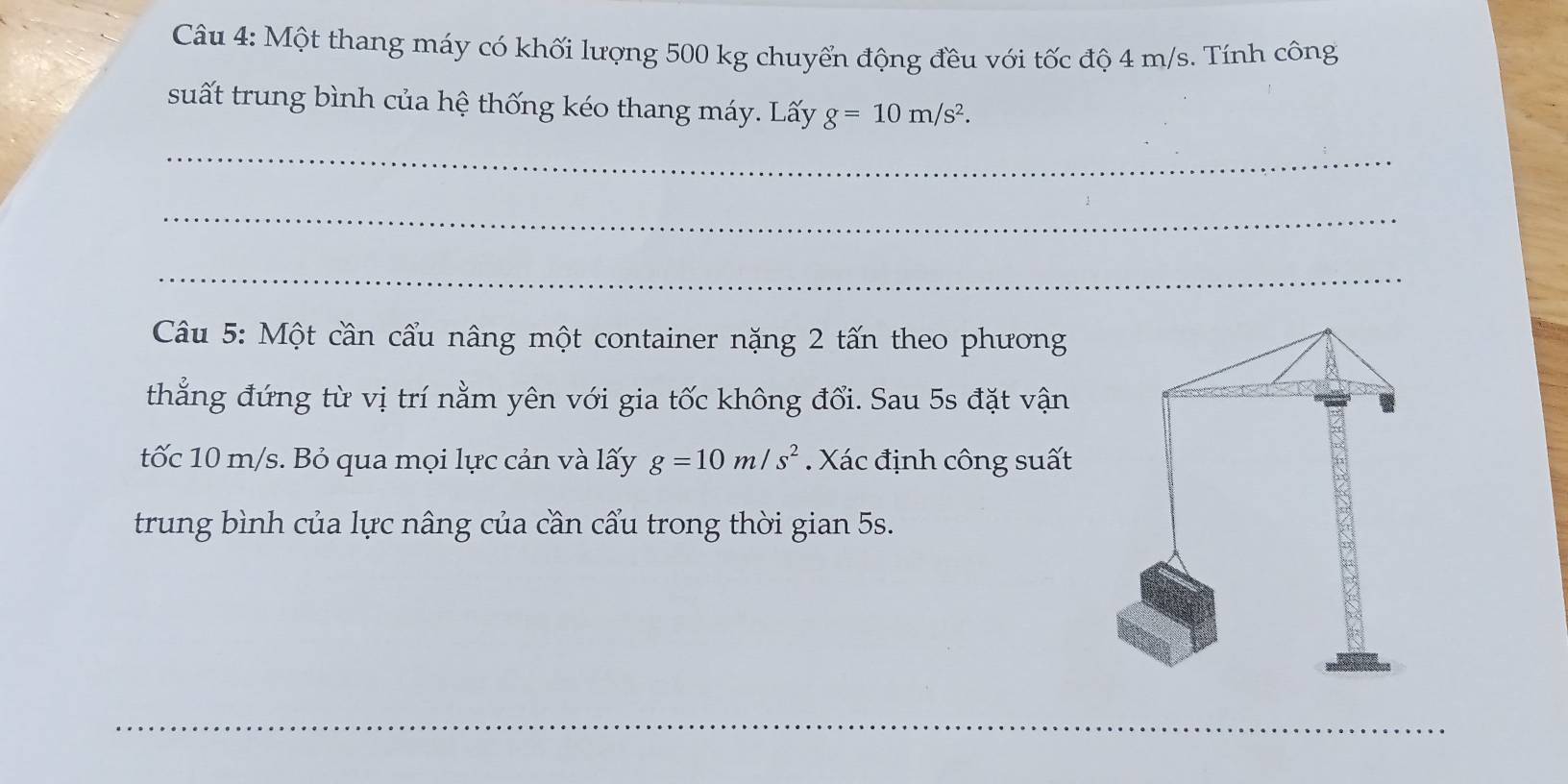 Một thang máy có khối lượng 500 kg chuyển động đều với tốc độ 4 m/s. Tính công 
suất trung bình của hệ thống kéo thang máy. Lấy g=10m/s^2. 
_ 
_ 
_ 
Câu 5: Một cần cẩu nâng một container nặng 2 tấn theo phương 
thẳng đứng từ vị trí nằm yên với gia tốc không đổi. Sau 5s đặt vận 
tốc 10 m/s. Bỏ qua mọi lực cản và lấy g=10m/s^2. Xác định công suất 
trung bình của lực nâng của cần cẩu trong thời gian 5s. 
_ 
_ 
_