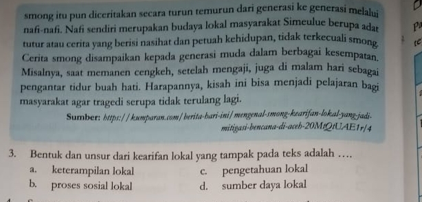 smong itu pun diceritakan secara turun temurun dari generasi ke generasi melalui
nafi-nafi. Nafi sendiri merupakan budaya lokal masyarakat Simeulue berupa adat Pª
tutur atau cerita yang berisi nasihat dan petuah kehidupan, tidak terkecuali smong te
Cerita smong disampaikan kepada generasi muda dalam berbagai kesempatan.
Misalnya, saat memanen cengkeh, setelah mengaji, juga di malam hari sebagai
pengantar tidur buah hati. Harapannya, kisah ini bisa menjadi pelajaran bagi
masyarakat agar tragedi serupa tidak terulang lagi.
Sumber: https:// kumparan.com/berita-bari-ini/ mengenal-smong-kearifan-lok.al-yang-jadi-
mitigasi-bencana-di-aceb-20MtQtUAE1r/4
3. Bentuk dan unsur dari kearifan lokal yang tampak pada teks adalah …
a. keterampilan lokal c. pengetahuan lokal
b. proses sosial lokal d. sumber daya lokal