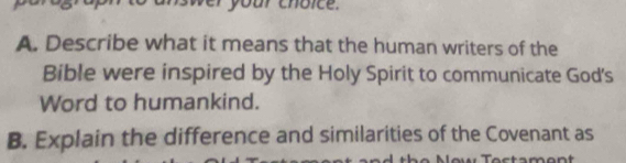 'o' answer your choice. 
A. Describe what it means that the human writers of the 
Bible were inspired by the Holy Spirit to communicate God's 
Word to humankind. 
B. Explain the difference and similarities of the Covenant as