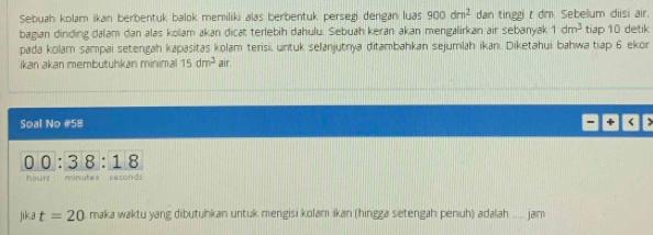 Sebuah kolam ikan berbentuk balok memiliki alas berbentuk persegi dengan luas 900dm^2 dan tinggi t dm. Sebelum diisi air. 
bagian dinding dalam dan alas kolam akan dicat terlebih dahulu. Sebuah keran akan mengalirkan air sebanyak 1dm^3 tiap 10 detik 
pada kolam sampai setengah kapasitas kolam terisi, untuk selanjutnya ditambahkan sejumlah ikan. Diketahui bahwa tiap 6 ekor 
ikan akan membutuhkan minima 15dm^3 air. 
Soal No # 58 +
00 : 3 8 : 1 8
hours mimutes seconds
jika t=20 maka waktu yang dibutuhkan untuk mengisi kolam ikan (hingga setengah penuh) adalah .. jajrm