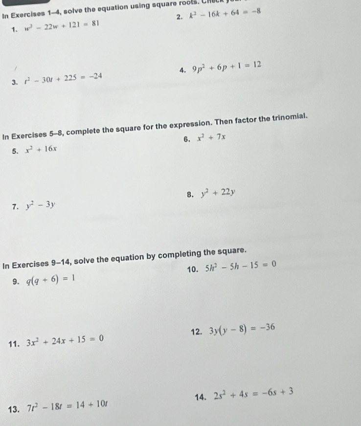 In Exercises 1-4, solve the equation using square roots. Ch 
1. w^2-22w+121=81 2. k^2-16k+64=-8
4. 9p^2+6p+1=12
3. t^2-30t+225=-24
In Exercises 5-8, complete the square for the expression. Then factor the trinomial. 
5. x^2+16x 6. x^2+7x
8. y^2+22y
7. y^2-3y
In Exercises 9-14, solve the equation by completing the square. 
10. 5h^2-5h-15=0
9. q(q+6)=1
12. 3y(y-8)=-36
11. 3x^2+24x+15=0
14. 
13. 7t^2-18t=14+10t 2s^2+4s=-6s+3