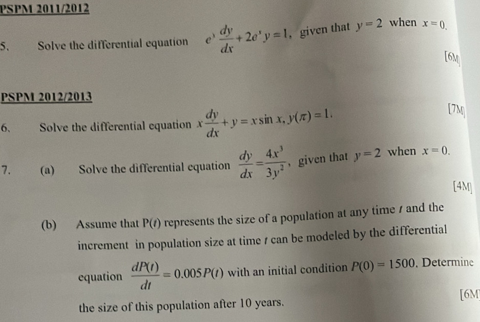 PSPM 2011/2012 
5. Solve the differential equation e  dy/dx +2e^xy=1 ,given that y=2 when x=0.
[6,_!
PSPM 2012/2013 [7M 
6. Solve the differential equation x dy/dx +y=xsin x, y(π )=1. 
7. (a) Solve the differential equation  dy/dx = 4x^3/3y^2  ， given that y=2 when x=0. 
[4M] 
(b) Assume that P(t) represents the size of a population at any time / and the 
increment in population size at time / can be modeled by the differential 
equation  dP(t)/dt =0.005P(t) with an initial condition P(0)=1500. Determine 
[6M 
the size of this population after 10 years.