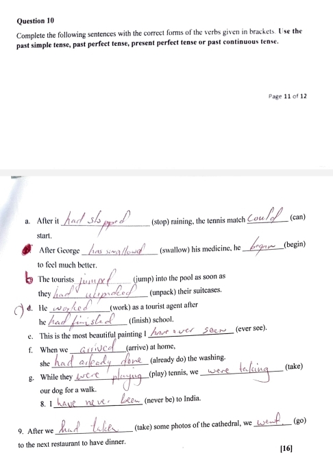 Complete the following sentences with the correct forms of the verbs given in brackets. Use the 
past simple tense, past perfect tense, present perfect tense or past continuous tense. 
Page 11 of 12 
a. After it _(stop) raining, the tennis match _(can) 
start. 
After George_ (swallow) his medicine, he _(begin) 
to feel much better. 
The tourists_ (jump) into the pool as soon as 
they _(unpack) their suitcases. 
d. He_ (work) as a tourist agent after 
_ 
he (finish) school. 
e. This is the most beautiful painting I_ (ever see). 
f. When we _(arrive) at home, 
she _(already do) the washing. 
g. While they _(play) tennis, we_ (take) 
our dog for a walk. 
8. 1_ (never be) to India. 
9. After we_ (take) some photos of the cathedral, we _(go) 
to the next restaurant to have dinner. 
[16]