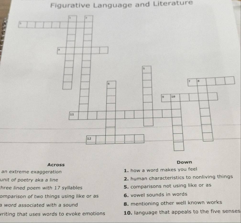 Figurative Language and Literature 
Down 
Across 
an extreme exaggeration 1. how a word makes you feel 
unit of poetry aka a line 2. human characteristics to nonliving things 
three lined poem with 17 syllables 5. comparisons not using like or as 
omparison of two things using like or as 6. vowel sounds in words 
a word associated with a sound 8. mentioning other well known works 
writing that uses words to evoke emotions . 10. language that appeals to the five senses