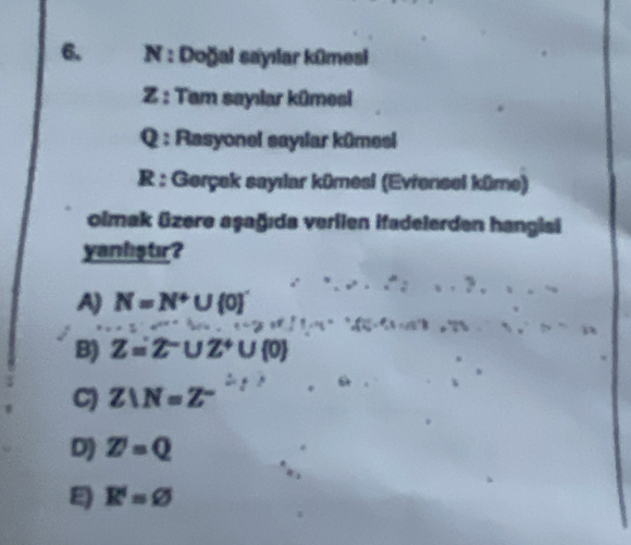 Doğal sayılar kūmesi
Z : Tam sayılar kūmesi
Q : Rasyonel sayılar kūmesi
R : Gerçek sayılar kümesi (Evfensel küme)
olmak üzere aşağıda verilen ifadelerden hangisi
yanliştır?
A) N=N+∪  0
B) Z=2^-∪ Z^+∪  0
C) Z⊥ N=Z^-
D) Z=Q
E R'=varnothing