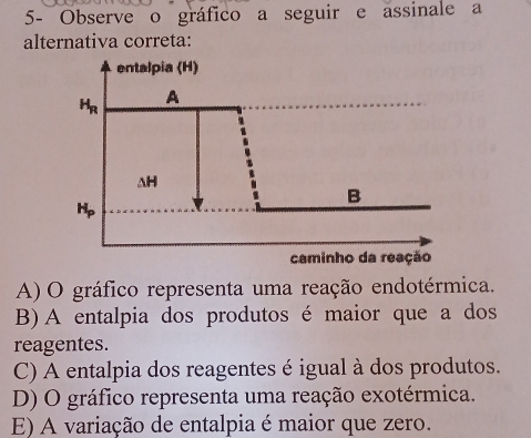 5- Observe o gráfico a seguir e assinale a
alternativa correta:
A) O gráfico representa uma reação endotérmica.
B)A entalpia dos produtos é maior que a dos
reagentes.
C) A entalpia dos reagentes é igual à dos produtos.
D) O gráfico representa uma reação exotérmica.
E) A variação de entalpia é maior que zero.