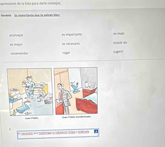 xpresiones de la lista para darle consejos.
Modelo Es importante que te peines bien.
aconsejar es importante es malo
es mejor es necesario insistir en
recomendar rogar sugerir
Juan
1.
Es necesário que mantengas tu babitación límpía y ordenada