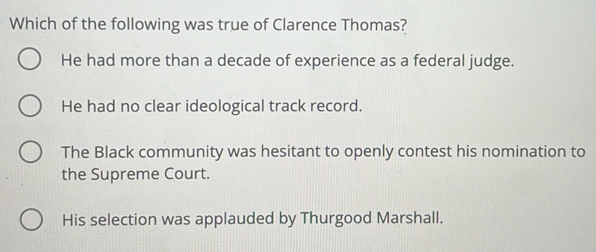 Which of the following was true of Clarence Thomas?
He had more than a decade of experience as a federal judge.
He had no clear ideological track record.
The Black community was hesitant to openly contest his nomination to
the Supreme Court.
His selection was applauded by Thurgood Marshall.