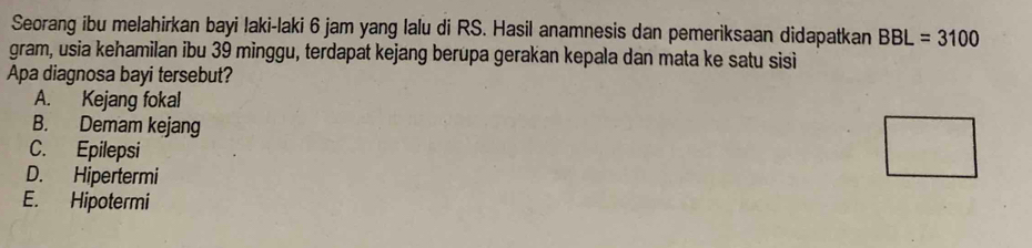 Seorang ibu melahirkan bayi laki-laki 6 jam yang lalu di RS. Hasil anamnesis dan pemeriksaan didapatkan BBL=3100
gram, usia kehamilan ibu 39 minggu, terdapat kejang berupa gerakan kepala dan mata ke satu sisi
Apa diagnosa bayi tersebut?
A. Kejang fokal
B. Demam kejang
C. Epilepsi
D. Hipertermi
E. Hipotermi