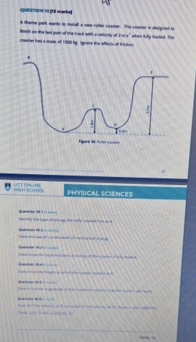 [13 muacka 
A theme park wants to install a new roffer coaster. The coaster is designed to 
finish on the last part of the track with a velocily of 2mx^2 when fully loaded. The 
coaster has a mass of 1:500 kg, Ignore the effects of friction. 
17 
UICT ONLINE HISH SCHDO PHYSICAL SCIENCES 
Quertian s0.1 ( === 
identify the type of energy the roller coaster his as A 
Question 10.2 Suse the law of conservation of mechanical ecenty 
Querrion s03 
Determine the tital mechans at energy of the coaster of fully latled. 
Questian 12.4 === 
Determine she height at which the casier started at A 
Quetión 90.5 t n 
Denemine the ragniousle of the mxismum velerity that the roaser will seach 
Quertias 166
me will the vele +a/8 nompare to the intterity at DT Anent with GRCA ths 
*HAN LESS TI IAN, or DQUAL TO