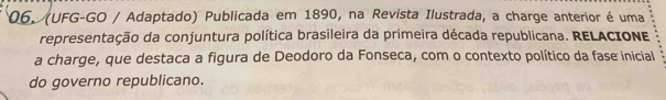 (UFG-GO / Adaptado) Publicada em 1890, na Revista Ilustrada, a charge anterior é uma 
representação da conjuntura política brasileira da primeira década republicana. RELACIONE 
a charge, que destaca a figura de Deodoro da Fonseca, com o contexto político da fase inicial 
do governo republicano.