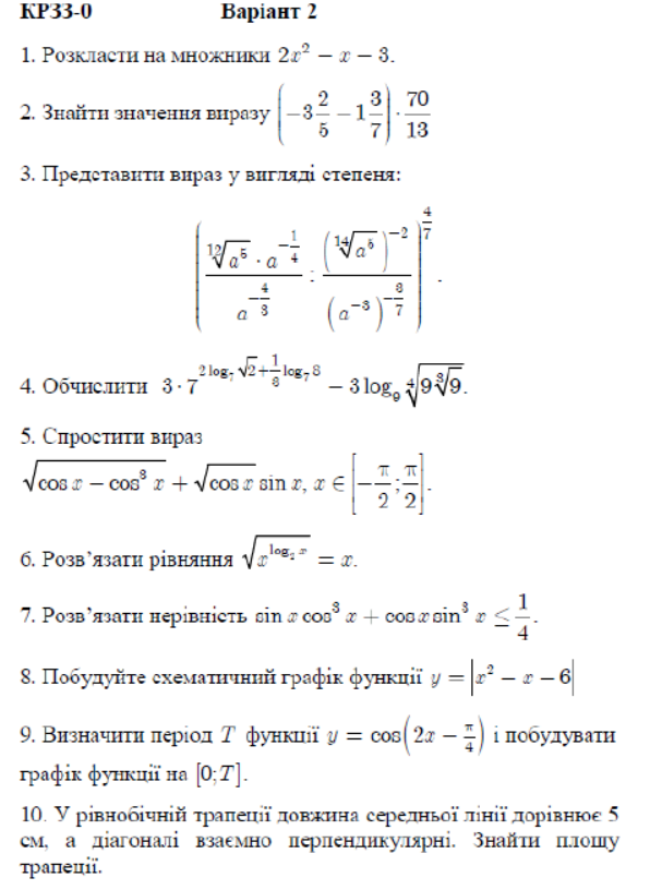 KP33-0 Baрiaнт 2
1. Pозклласth на множники 2x^2-x-3.
2. 3найτη значення внразу (-3 2/5 -1 3/7 )·  70/13 
3. Предеτавнτη вираз у внгνлαлί сτеπеня:
(frac sqrt[3](a^5)· a^(-frac 1)4a^(-frac 4)3· frac (sqrt[12](a^8))^-2(a^(-a))^- 6/7 )^ 4/7 
4. Οбчиелηтη 3· 7^(2log _7)sqrt(2)+ 1/8 log _78-3log _9sqrt[4](9sqrt [3]9).
5. Слроститн вираз
sqrt(cos x-cos^3x)+sqrt(cos x)sin x,x∈ [- π /2 ; π /2 ].
б. Ρозвλязаτн рівняння sqrt(x^(log _2)x)=x.
7. Ρозв’язаτн нерівнісτь sin xcos^3x+cos xsin^3x≤  1/4 .
8. Ποбуηуйτе схемаντηνηιнηй гρафίκ φунκиії y=|x^2-x-6|
9. Визначητнαπеρίол Τ функнеї y=cos (2x- π /4 ) і πобулуватн
ρафίκ φункиії на [0;T].
10. У рівнοδίηηій τρаπеιіїдовеκηна середньοї πίнії πορίвнюое 5
см, а діагоналі взаемно πерлендикулярні. знайτη πллошу
τраπецίї.