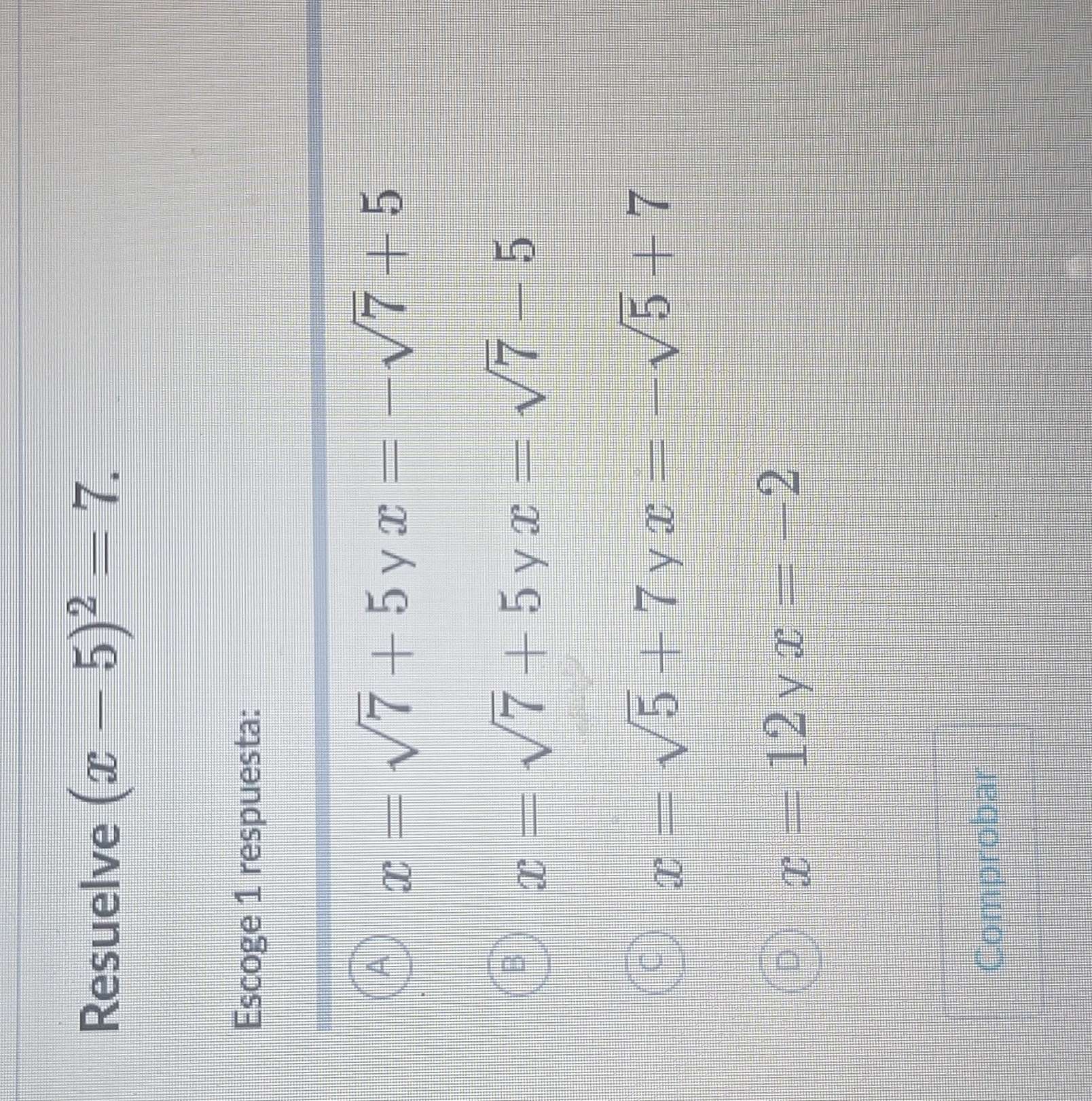 Resuelve (x-5)^2=7. 
Escoge 1 respuesta:
A x=sqrt(7)+5yx=-sqrt(7)+5
D x=sqrt(7)+5yx=sqrt(7)-5
C x=sqrt(5)+7yx=-sqrt(5)+7
D x=12 y x=-2
Comprobar