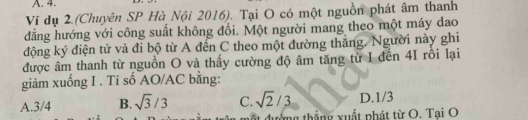 Ví dụ 2.(Chuyên SP Hà Nội 2016). Tại O có một nguồn phát âm thanh
đẳng hướng với công suất không đổi. Một người mang theo một máy dao
động ký điện tử và đi bộ từ A đến C theo một đường thắng. Người này ghi
được âm thanh từ nguồn O và thấy cường độ âm tăng từ I đến 4I rồi lại
giảm xuống I . Tỉ số AO/AC bằng:
C. sqrt(2)/3
A. 3/4 B. sqrt(3)/3 D. 1/3
ng thắng xuất phát từ O. Tai O