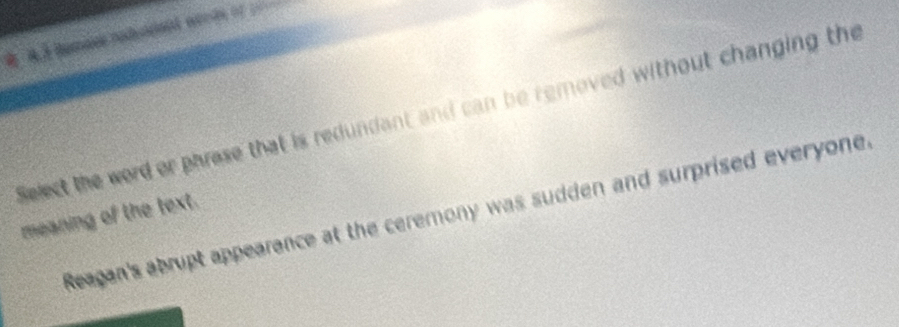 Select the word or phrese that is redundant and can be removed without changing the 
Reagan's abrupt appearance at the ceremony was sudden and surprised everyone. 
meaning of the text.