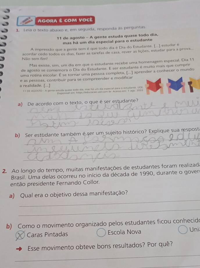 AgORA É com Você
1 Leia o texto abaixo e, em seguida, responda às perguntas.
11 de agosto - A gente estuda quase todo dia,
mas há um dia especial para o estudante
A impressão que a gente tem é que todo dia é Dia do Estudante. [...] estudar é
acordar cedo todos os dias, fazer as tarefas de casa, rever as lições, estudar para a prova.
Não tem fim!
Mas existe, sim, um dia em que o estudante recebe uma homenagem especial. Dia 11
de agosto se comemora o Dia do Estudante. E ser estudante é muito mais que cumprir
uma rotina escolar. É se tornar uma pessoa completa, [...] aprender a conhecer o mundo
e as pessoas, contribuir para se compreender e modificar
a realidade. [...]
11 DE AGOSTO - A gente estuda quase todo dia, mas há um dia especial para o estudante. UOL
Disponivel em https://educacao.uol.com br. Acesso em 1 ago. 2022
_
a) De acordo com o texto, o que é ser estudante?
_
_
_
b) Ser estudante também é ser um sujeito histórico? Explique sua resposta
_
_
2. Ao longo do tempo, muitas manifestações de estudantes foram realizada
Brasil. Uma delas ocorreu no início da década de 1990, durante o gover
então presidente Fernando Collor.
_
a) Qual era o objetivo dessa manifestação?
_
b) Como o movimento organizado pelos estudantes ficou conhecid
Caras Pintadas Escola Nova
Uni
Esse movimento obteve bons resultados? Por quê?
_
_