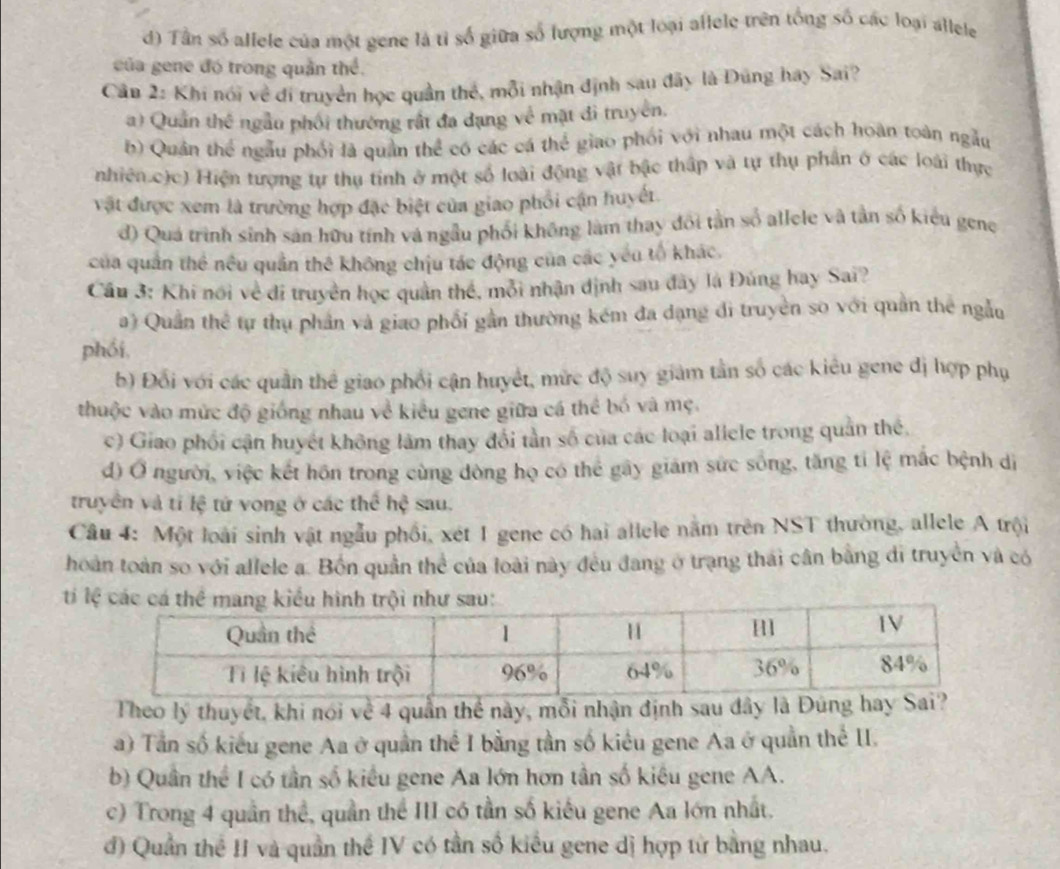 d) Tân số allele của một gene là tỉ số giữa số lượng một loại allele trên tổng số các loại allele
của gene đó trong quân thể.
Cân 2: Khi nói về đi truyền học quần thể, mỗi nhận định sau đây là Dũng hay Sai?
a) Quản thể ngẫu phối thường rất đa đạng về mặt đi truyền.
b) Quản thể ngẫu phối là quần thể có các cá thể giao phối với nhau một cách hoàn toàn ngẫu
nhiện.các) Hiện tượng tự thụ tính ở một số loài động vật bậc thập và tự thụ phần ở các loài thực
vật được xem là trường hợp đặc biệt của giao phối cận huyết.
d) Quá trình sinh sản hữu tính và ngẫu phối không làm thay đổi tần số allele và tần số kiểu gene
của quân thể nều quần thê không chịu tác động của các yêu tổ khác.
Cầu 3: Khi nổi về đi truyền học quân thể, mỗi nhận định sau đây là Đúng hay Sai?
a) Quân thể tự thụ phản và giao phối gần thường kém đa dạng di truyền so với quân the ngẫu
phối,
b) Đổi với các quần thể giao phối cận huyết, mức độ suy giám tần số các kiêu gene đị hợp phụ
thuộc vào mức độ giống nhau về kiểu gene giữa cá thể bố và mẹ.
c) Giao phối cận huyết không làm thay đổi tần số của các loại aliele trong quân thể,
d) Ở người, việc kết hôn trong cùng đòng họ có thể gây giám sức sống, tăng tỉ lệ mắc bệnh dị
truyền và tí lệ tử vong ở các thể hệ sau.
Câu 4: Một loài sinh vật ngẫu phối, xét 1 gene có hai allele năm trên NST thường, allele A trội
hoàn toàn so với allele a. Bồn quần thể của loài này đều đang ở trạng thái cân bằng di truyền và có
ti
Theo lý thuyết, khi nói về 4 quần thể này, mỗi nhận định sau dây là Đúng hay Sai?
a) Tần số kiểu gene Aa ở quần thể I bằng tần số kiêu gene Aa ở quần thế II.
b) Quân thể I có tần số kiểu gene Aa lớn hơn tần số kiêu gene AA.
c) Trong 4 quần thể, quần thể III có tần số kiểu gene Aa lớn nhất.
đ) Quần thể II và quần thể IV có tần số kiểu gene dị hợp từ bằng nhau.