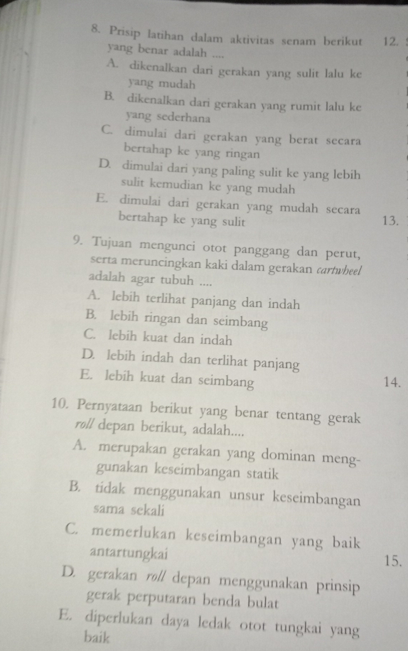 Prisip latihan dalam aktivitas senam berikut 12.
yang benar adalah ....
A. dikenalkan dari gerakan yang sulit lalu ke
yang mudah
B. dikenalkan dari gerakan yang rumit lalu ke
yang sederhana
C. dimulai dari gerakan yang berat secara
bertahap ke yang ringan
D. dimulai dari yang paling sulit ke yang lebih
sulit kemudian ke yang mudah
E. dimulai dari gerakan yang mudah secara
bertahap ke yang sulit 13.
9. Tujuan mengunci otot panggang dan perut,
serta meruncingkan kaki dalam gerakan cartwheel
adalah agar tubuh ....
A. lebih terlihat panjang dan indah
B. lebih ringan dan seimbang
C. lebih kuat dan indah
D. lebih indah dan terlihat panjang
E. lebih kuat dan seimbang 14.
10. Pernyataan berikut yang benar tentang gerak
roll depan berikut, adalah....
A. merupakan gerakan yang dominan meng-
gunakan keseimbangan statik
B. tidak menggunakan unsur keseimbangan
sama sekali
C. memerlukan keseimbangan yang baik
antartungkai 15.
D. gerakan røll depan menggunakan prinsip
gerak perputaran benda bulat
E. diperlukan daya ledak otot tungkai yang
baik