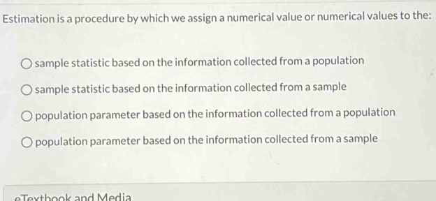 Estimation is a procedure by which we assign a numerical value or numerical values to the:
sample statistic based on the information collected from a population
sample statistic based on the information collected from a sample
population parameter based on the information collected from a population
population parameter based on the information collected from a sample