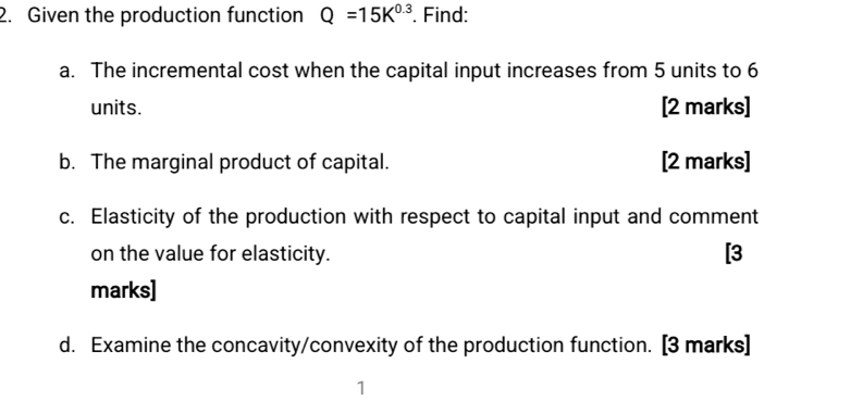 Given the production function Q=15K^(0.3). Find: 
a. The incremental cost when the capital input increases from 5 units to 6
units. [2 marks] 
b. The marginal product of capital. [2 marks] 
c. Elasticity of the production with respect to capital input and comment 
on the value for elasticity. [3 
marks] 
d. Examine the concavity/convexity of the production function. [3 marks] 
1