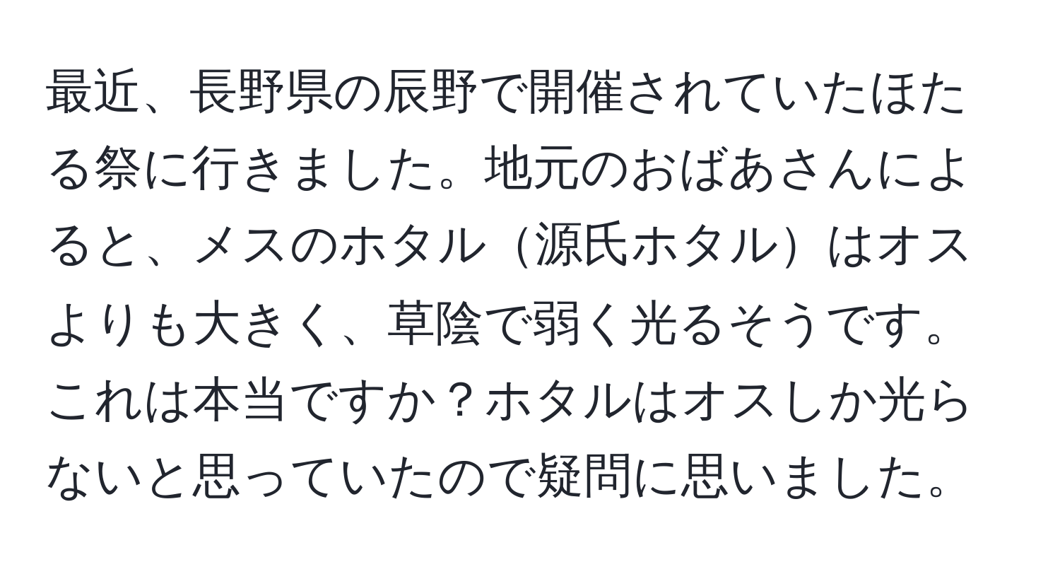 最近、長野県の辰野で開催されていたほたる祭に行きました。地元のおばあさんによると、メスのホタル源氏ホタルはオスよりも大きく、草陰で弱く光るそうです。これは本当ですか？ホタルはオスしか光らないと思っていたので疑問に思いました。