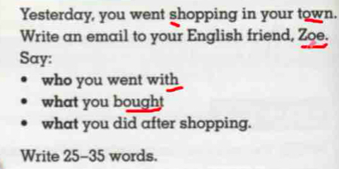 Yesterday, you went shopping in your town. 
Write an email to your English friend, Zoe. 
Say: 
who you went with 
what you bought 
what you did after shopping. 
Write 25-35 words.