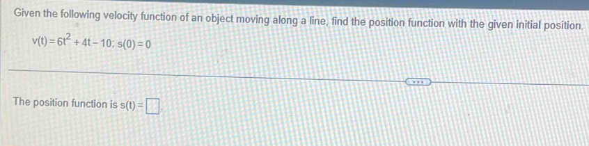 Given the following velocity function of an object moving along a line, find the position function with the given initial position.
v(t)=6t^2+4t-10; s(0)=0
The position function is s(t)=□.