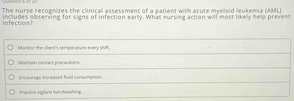 The nurse recognizes the clinical assessment of a patient with acute myeloid leukemia (AML)
includes observing for signs of infection early. What nursing action will most likely help prevent
infection?
Monitor the client's temperature every shift.
Maintain contact precautions.
Encourage increased fluid consumption.
Practice vigilant handwashing.