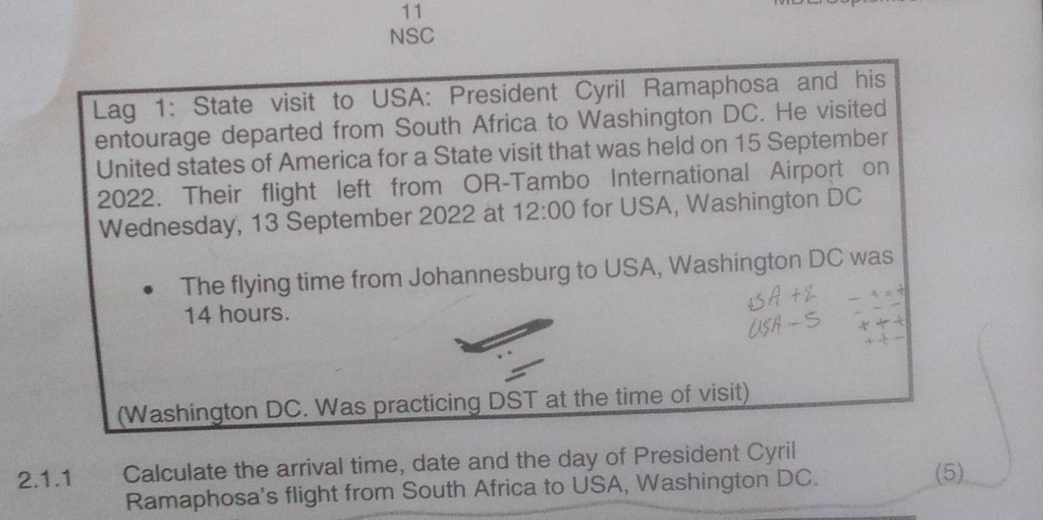 NSC 
Lag 1: State visit to USA: President Cyril Ramaphosa and his 
entourage departed from South Africa to Washington DC. He visited 
United states of America for a State visit that was held on 15 September
2022. Their flight left from OR-Tambo International Airport on 
Wednesday, 13 September 2022 at 12:00 for USA, Washington DC 
The flying time from Johannesburg to USA, Washington DC was
14 hours. 
(Washington DC. Was practicing DST at the time of visit) 
2.1.1 Calculate the arrival time, date and the day of President Cyril 
Ramaphosa's flight from South Africa to USA, Washington DC. 
(5)