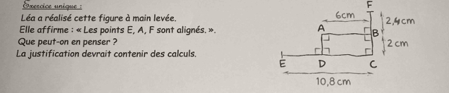 Oxercice unique : 
Léa a réalisé cette figure à main levée. 
* Elle affirme : « Les points E, A, F sont alignés. ». 
Que peut-on en penser ? 
La justification devrait contenir des calculs.