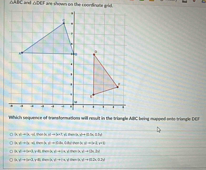 △ ABC and △ DEF
Which sequence of transformations will result in the triangle ABC being mapped onto triangle DEF
(x,y)to (x,-y) , then (x,y)to (x+7,y) , then (x,y)to (0.5x,0.5y)
(x,y)to (y,-x) , then (x,y)to (0.8x,0.8y) then (x,y)to (x-2,y+1)
(x,y)to (x+3,y-8) , then (x,y)to (-x,y) then (x,y)to (2x,2y)
(x,y)to (x+3,y-8) , then (x,y)to (-x,y) then (x,y)to (0.2x,0.2y)