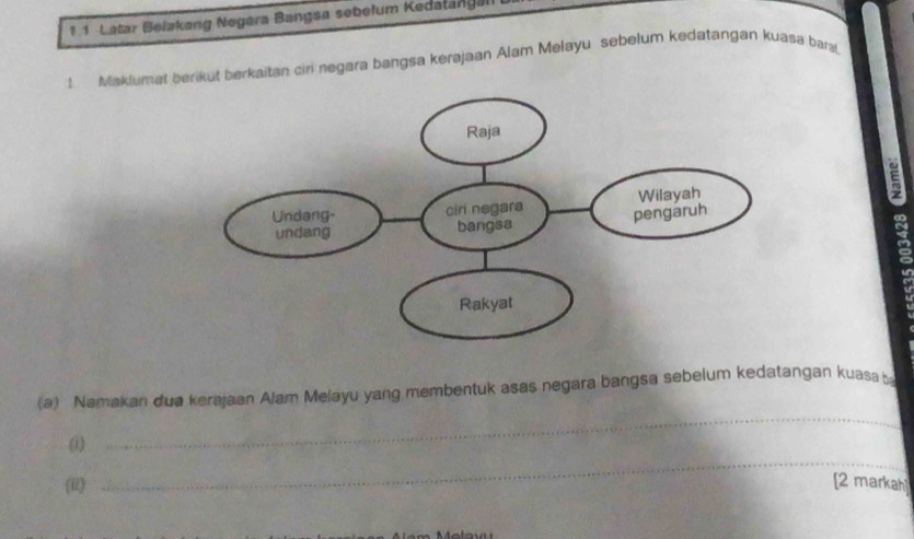 ? 1 Latar Belakang Negara Bangsa sebelum Kedatangal 
1 Maklumat berikut berkaitan ciri negara bangsa kerajaan Alam Melayu sebelum kedatangan kuasa bars 
(a) Namakan dua kerajaan Alam Melayu yang membentuk asas negara bangsa sebelum kedatangan kuasa 
_ 
(1) 
_ 
(ii) [2 markah