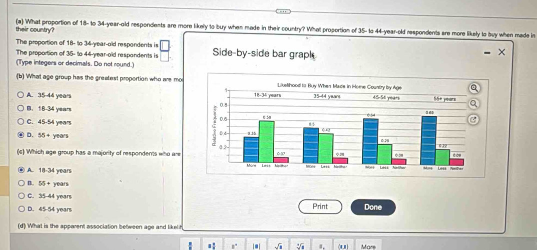 What proportion of 18 - to 34 -year-old respondents are more likely to buy when made in their country? What proportion of 35 - to 44 -year-old respondents are more likely to buy when made in
their country?
The proportion of 18 - to 34 -year-old respondents is
The proportion of 35 - to 44 -year-old respondents is
Side-by-side bar graph
(Type integers or decimals. Do not round.)
(b) What age group has the greatest proportion who are mo
A. 35-44 years
B. 18-34 years
C. 45-54 years
D. 55+ years
(c) Which age group has a majority of respondents who are
A. 18-34 years
B. 55+ years
C. 35-44 years
Print
D. 45-54 years Done
(d) What is the apparent association between age and likelih
□  □ /□   B° sqrt(□ ) sqrt[□](□ ) □ . (8,8) More
