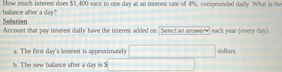 How much interest does $1,400 earn in one day at an interest rate of 4%, compounded daily. What is the 
balance after a day? 
Solution 
Account that pay interest daily have the interest added on [Select an answer] each year (every day).
∴ △ A-C=∠ BCD=90°
a. The first day 's interest is approximately □ dollars. 
b. The new balance after a day is $ □