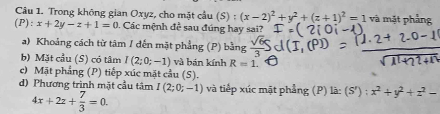 Trong không gian Oxyz, cho mặt cầu (S) : (x-2)^2+y^2+(z+1)^2=1 và mặt phẳng 
(P): x+2y-z+1=0. Các mệnh đề sau đúng hay sai? 
a) Khoảng cách từ tâm I đến mặt phẳng (P) bằng 
b) Mặt cầu (S) có tâm I(2;0;-1) và bán kính R=1. 
c) Mặt phẳng (P) tiếp xúc mặt cầu (S). 
d) Phương trình mặt cầu tâm I(2;0;-1) và tiếp xúc mặt phẳng (P) là: (S'):x^2+y^2+z^2-
4x+2z+ 7/3 =0.