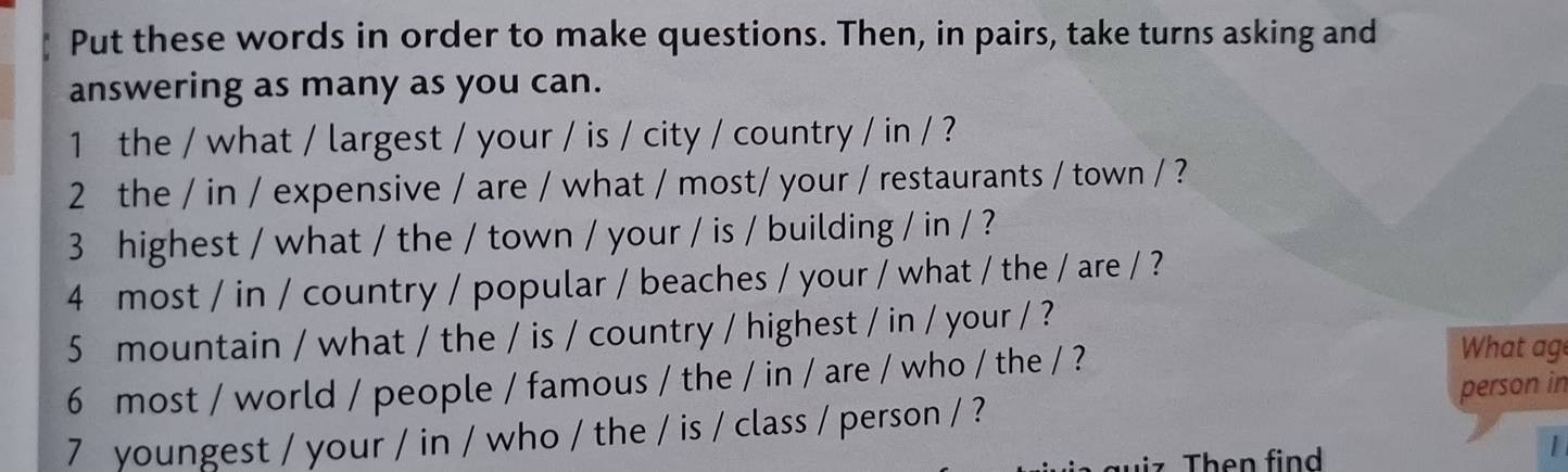 Put these words in order to make questions. Then, in pairs, take turns asking and 
answering as many as you can. 
1 the / what / largest / your / is / city / country / in / ? 
2 the / in / expensive / are / what / most/ your / restaurants / town / ? 
3 highest / what / the / town / your / is / building / in / ? 
4 most / in / country / popular / beaches / your / what / the / are / ? 
5 mountain / what / the / is / country / highest / in / your / ? 
6 most / world / people / famous / the / in / are / who / the / ? 
What ag 
7 youngest / your / in / who / the / is / class / person / ? person in 
Then find