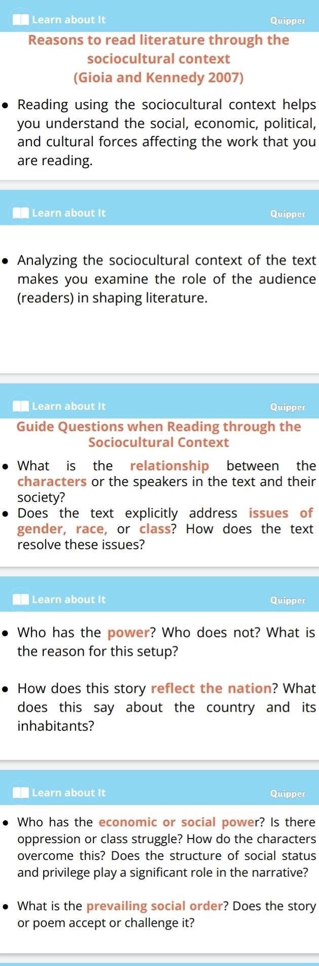 Learn about It Quipper 
Reasons to read literature through the 
sociocultural context 
(Gioia and Kennedy 2007) 
Reading using the sociocultural context helps 
you understand the social, economic, political, 
and cultural forces affecting the work that you 
are reading. 
Learn about It Quipper 
Analyzing the sociocultural context of the text 
makes you examine the role of the audience 
(readers) in shaping literature. 
■■ Learn about It Quipper 
Guide Questions when Reading through the 
Sociocultural Context 
What is the relationship between the 
characters or the speakers in the text and their 
society? 
Does the text explicitly address issues of 
gender, race, or class? How does the text 
resolve these issues? 
Learn about It Quipper 
Who has the power? Who does not? What is 
the reason for this setup? 
How does this story reflect the nation? What 
does this say about the country and its 
inhabitants? 
* Learn about It Quipper 
Who has the economic or social power? Is there 
oppression or class struggle? How do the characters 
overcome this? Does the structure of social status 
and privilege play a significant role in the narrative? 
What is the prevailing social order? Does the story 
or poem accept or challenge it?