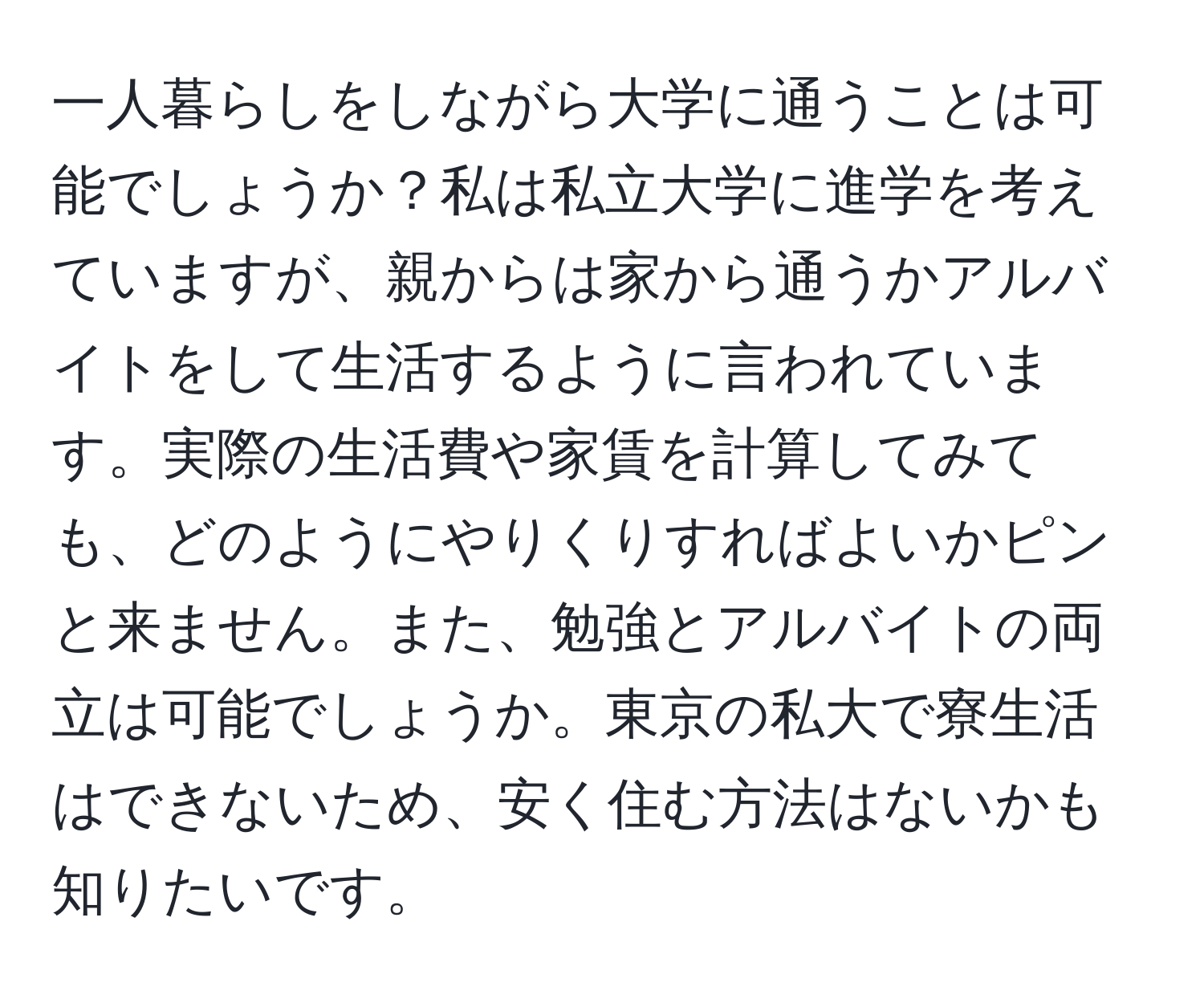 一人暮らしをしながら大学に通うことは可能でしょうか？私は私立大学に進学を考えていますが、親からは家から通うかアルバイトをして生活するように言われています。実際の生活費や家賃を計算してみても、どのようにやりくりすればよいかピンと来ません。また、勉強とアルバイトの両立は可能でしょうか。東京の私大で寮生活はできないため、安く住む方法はないかも知りたいです。