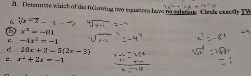 Determine which of the following two equations have no solution. Circle exactly TW
a. sqrt[4](x-2)=-4
b x^3=-81
C. -4x^2=-1
d. 10x+2=5(2x-3)
C. x^2+2x=-1