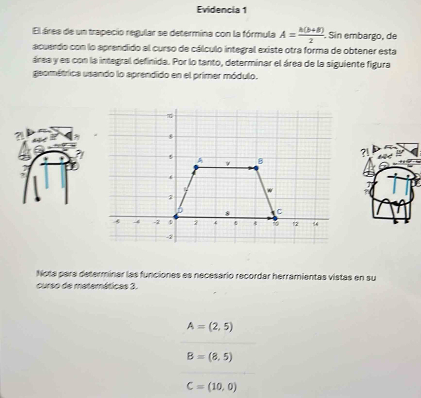 Evidencia 1 
El área de un trapecio regular se determina con la fórmula A= (h(b+B))/2 . Sin embargo, de 
acuerdo con lo aprendido al curso de cálculo integral existe otra forma de obtener esta 
área y es con la integral definida. Por lo tanto, determinar el área de la siguiente figura 
geométrica usando lo aprendido en el primer módulo.
1
5
A v B
w
2
D a C
4 -2 2 4 B 12 14
-2
Nota para determinar las funciones es necesario recordar herramientas vistas en su 
curso de matemáticas 3.
A=(2,5)
B=(8,5)
C=(10,0)