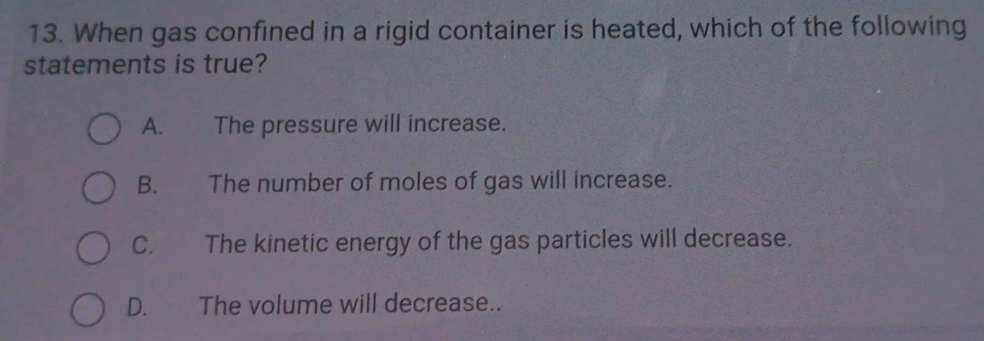 When gas confined in a rigid container is heated, which of the following
statements is true?
A. The pressure will increase.
B. The number of moles of gas will increase.
C. The kinetic energy of the gas particles will decrease.
D. The volume will decrease..