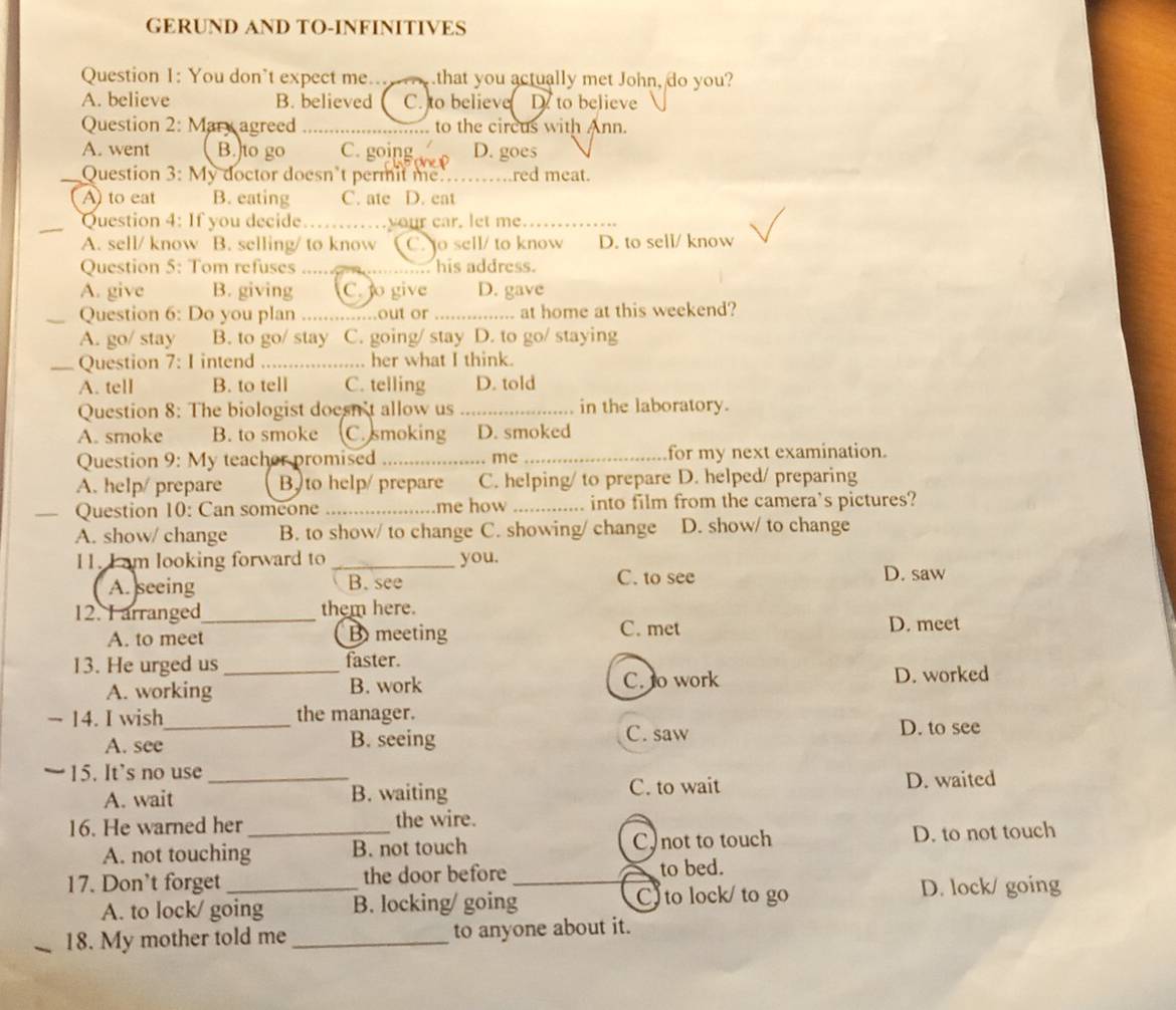 GERUND AND TO-INFINITIVES
Question 1: You don’t expect me... .that you actually met John, do you?
A. believe B. believed C. to believe D. to believe
Question 2: Mary agreed to the circus with Ann.
A. went B.to go C. going D. goes
Question 3: My doctor doesn’t permit me. _red meat.
A to eat B. eating C. ate D. eat
Question 4: If you decide .your car, let me._
A. sell/ know B. selling/ to know C. to sell/ to know D. to sell/ know
Question 5: Tom refuses     ...... his address.
A. give B. giving C. o give D. gave
Question 6: Do you plan ....out or ... at home at this weekend?
A. go/ stay B. to go/ stay C. going/ stay D. to go/ staying
Question 7: I intend ... her what I think.
A. tell B. to tell C. telling D. told
Question 8: The biologist doesn't allow us_ in the laboratory.
A. smoke B. to smoke C. smoking D. smoked
Question 9: My teacher promised _me _for my next examination.
A. help/ prepare B, to help/ prepare C. helping/ to prepare D. helped/ preparing
Question 10: Can someone _me how _into film from the camera's pictures?
A. show/ change B. to show/ to change C. showing/ change D. show/ to change
11. I am looking forward to _you.
A. seeing B. see C. to see D. saw
12. I arranged_ them here.
A. to meet B meeting C. met
D. meet
13. He urged us _faster.
A. working B. work C. o work D. worked
− 14. I wish_ the manager.
A. see B. seeing C. saw
D. to see
15. It’s no use_
A. wait B. waiting C. to wait D. waited
16. He warned her _the wire.
A. not touching B. not touch C) not to touch D. to not touch
17. Don’t forget_ the door before _to bed.
A. to lock/ going B. locking/ going C to lock/ to go D. lock/ going
18. My mother told me _to anyone about it.